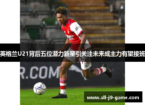 英格兰U21背后五位潜力新星引关注未来成主力有望接班