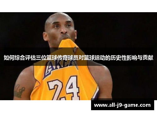如何综合评估三位篮球传奇球员对篮球运动的历史性影响与贡献
