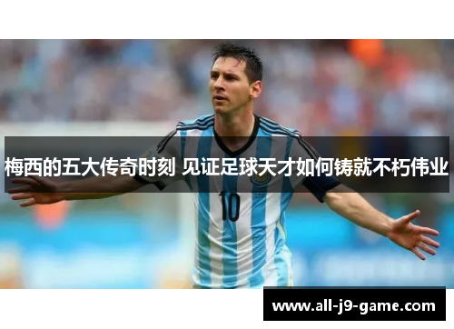 梅西的五大传奇时刻 见证足球天才如何铸就不朽伟业 梅西的五大传奇时刻 见证足球天才如何铸就不朽伟业