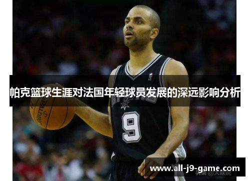 帕克篮球生涯对法国年轻球员发展的深远影响分析