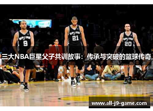 三大NBA巨星父子共训故事：传承与突破的篮球传奇