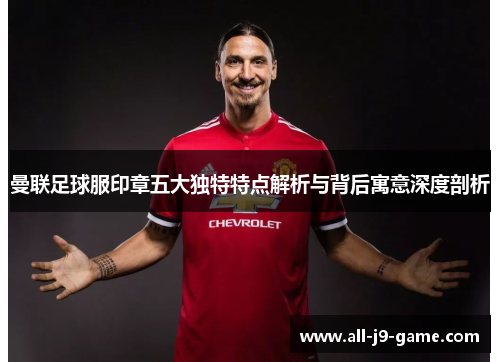 曼联足球服印章五大独特特点解析与背后寓意深度剖析