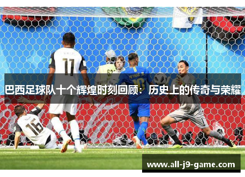 巴西足球队十个辉煌时刻回顾：历史上的传奇与荣耀