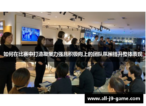 如何在比赛中打造凝聚力强且积极向上的团队氛围提升整体表现 如何在比赛中打造凝聚力强且积极向上的团队氛围提升整体表现