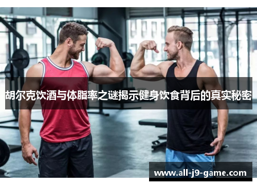胡尔克饮酒与体脂率之谜揭示健身饮食背后的真实秘密