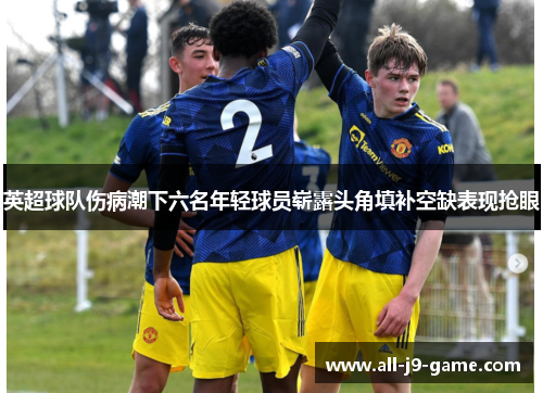 英超球队伤病潮下六名年轻球员崭露头角填补空缺表现抢眼 英超球队伤病潮下六名年轻球员崭露头角填补空缺表现抢眼