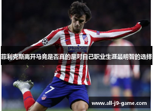 菲利克斯离开马竞是否真的是对自己职业生涯最明智的选择 菲利克斯离开马竞是否真的是对自己职业生涯最明智的选择