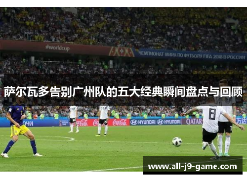 萨尔瓦多告别广州队的五大经典瞬间盘点与回顾 萨尔瓦多告别广州队的五大经典瞬间盘点与回顾