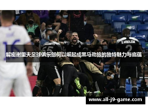 解密谢里夫足球俱乐部何以崛起成黑马劲旅的独特魅力与底蕴