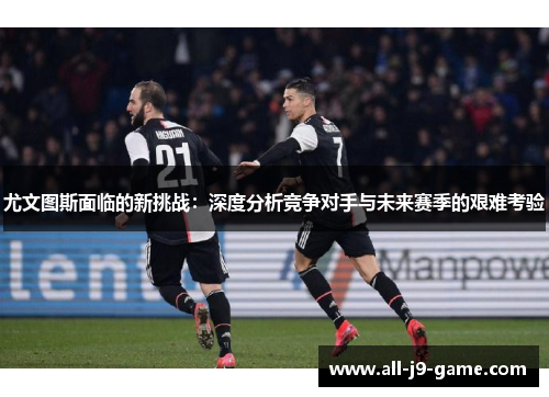 尤文图斯面临的新挑战：深度分析竞争对手与未来赛季的艰难考验