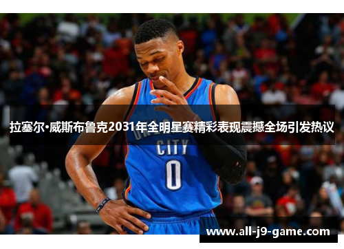 拉塞尔·威斯布鲁克2031年全明星赛精彩表现震撼全场引发热议