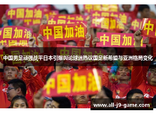 中国男足顽强战平日本引爆舆论球迷热议国足新希望与亚洲格局变化 中国男足顽强战平日本引爆舆论球迷热议国足新希望与亚洲格局变化