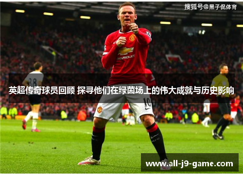 英超传奇球员回顾 探寻他们在绿茵场上的伟大成就与历史影响 英超传奇球员回顾 探寻他们在绿茵场上的伟大成就与历史影响