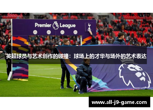 英超球员与艺术创作的碰撞:球场上的才华与场外的艺术表达 英超球员与艺术创作的碰撞:球场上的才华与场外的艺术表达